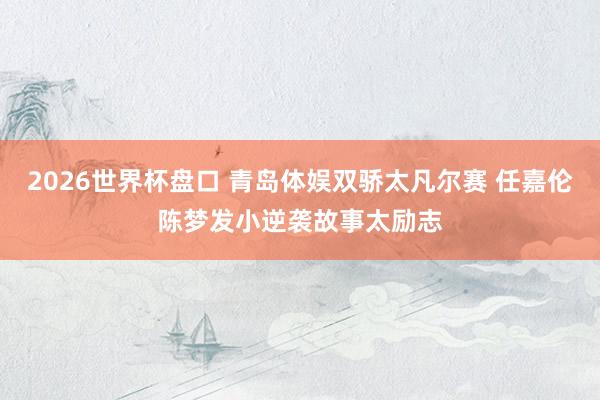 2026世界杯盘口 青岛体娱双骄太凡尔赛 任嘉伦陈梦发小逆袭故事太励志
