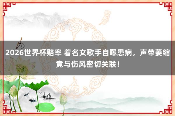 2026世界杯赔率 着名女歌手自曝患病，声带萎缩竟与伤风密切关联！