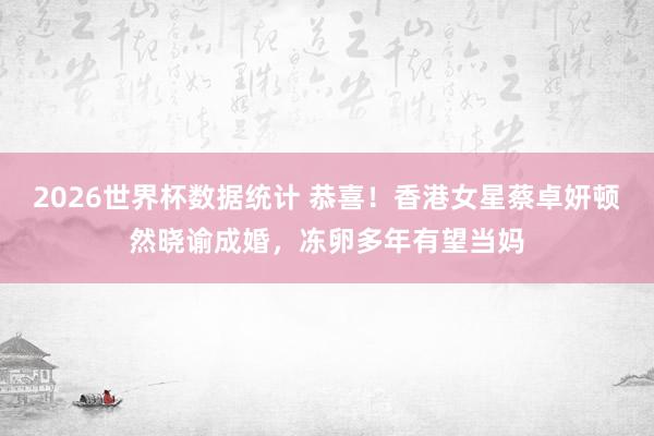 2026世界杯数据统计 恭喜!香港女星蔡卓妍顿然晓谕成婚,冻卵多年有望当妈