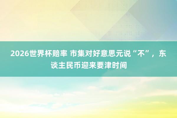 2026世界杯赔率 市集对好意思元说“不”，东谈主民币迎来要津时间