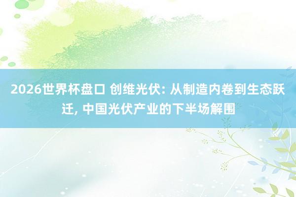 2026世界杯盘口 创维光伏: 从制造内卷到生态跃迁， 中国光伏产业的下半场解围