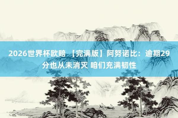 2026世界杯欧赔 【完满版】阿努诺比：逾期29分也从未消灭 咱们充满韧性