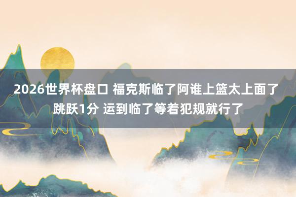 2026世界杯盘口 福克斯临了阿谁上篮太上面了 跳跃1分 运到临了等着犯规就行了