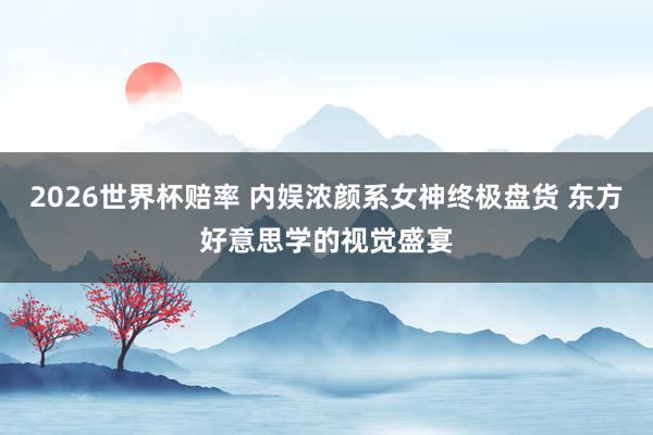 2026世界杯赔率 内娱浓颜系女神终极盘货 东方好意思学的视觉盛宴