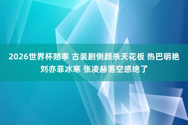2026世界杯赔率 古装剧侧颜杀天花板 热巴明艳刘亦菲冰寒 张凌赫落空感绝了