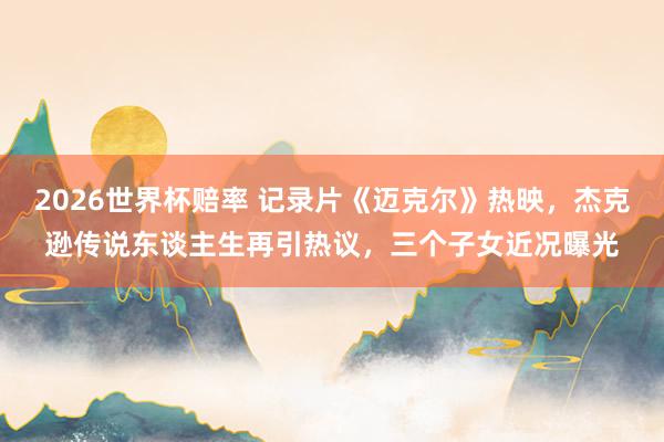2026世界杯赔率 记录片《迈克尔》热映,杰克逊传说东谈主生再引热议,三个子女近况曝光