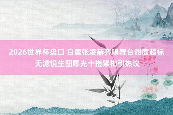 2026世界杯盘口 白鹿张凌赫齐唱舞台甜度超标 无滤镜生图曝光十指紧扣引热议