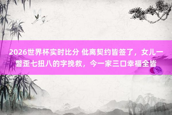 2026世界杯实时比分 仳离契约皆签了，女儿一瞥歪七扭八的字挽救，今一家三口幸福全皆