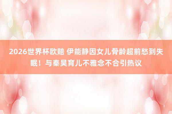2026世界杯欧赔 伊能静因女儿骨龄超前愁到失眠!与秦昊育儿不雅念不合引热议