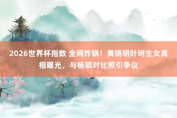 2026世界杯指数 全网炸锅！黄晓明叶珂生女真相曝光，与杨颖对比照引争议