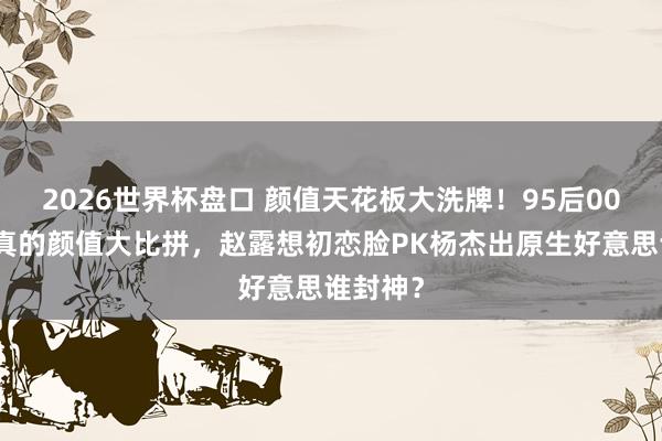 2026世界杯盘口 颜值天花板大洗牌！95后00后小花真的颜值大比拼，赵露想初恋脸PK杨杰出原生好意思谁封神？