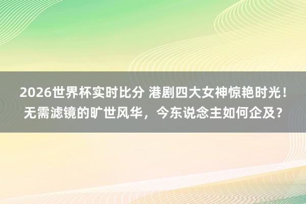 2026世界杯实时比分 港剧四大女神惊艳时光！无需滤镜的旷世风华，今东说念主如何企及？