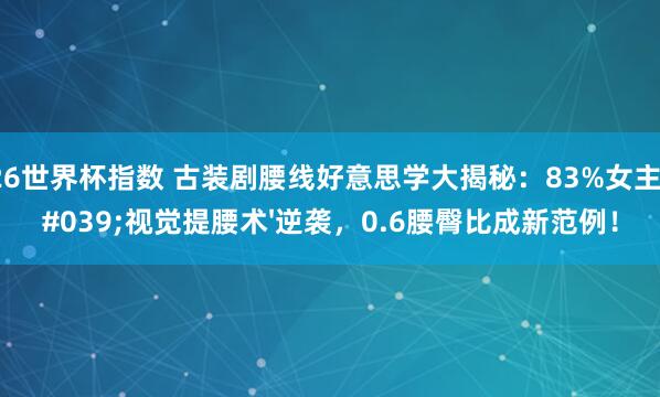 2026世界杯指数 古装剧腰线好意思学大揭秘：83%女主靠'视觉提腰术'逆袭，0.6腰臀比成新范例！