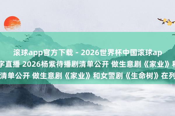滚球app官方下载 - 2026世界杯中国滚球app官网，2026世界杯文字直播 2026杨紫待播剧清单公开 做生意剧《家业》和女警剧《生命树》在列