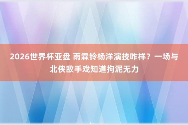 2026世界杯亚盘 雨霖铃杨洋演技咋样？一场与北侠敌手戏知道拘泥无力