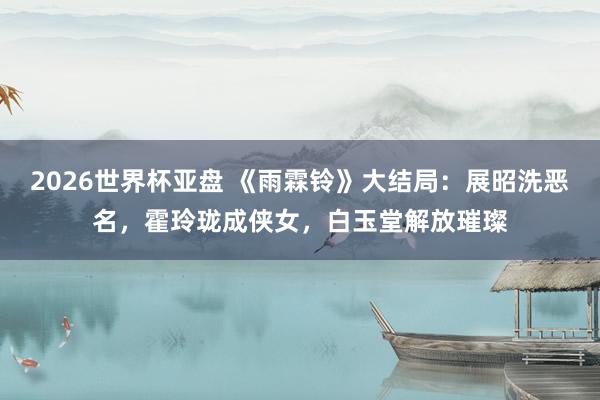 2026世界杯亚盘 《雨霖铃》大结局：展昭洗恶名，霍玲珑成侠女，白玉堂解放璀璨
