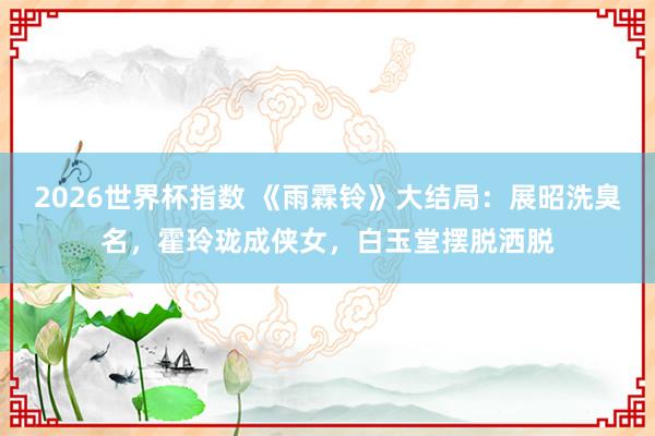 2026世界杯指数 《雨霖铃》大结局：展昭洗臭名，霍玲珑成侠女，白玉堂摆脱洒脱