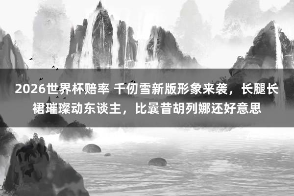 2026世界杯赔率 千仞雪新版形象来袭，长腿长裙璀璨动东谈主，比曩昔胡列娜还好意思