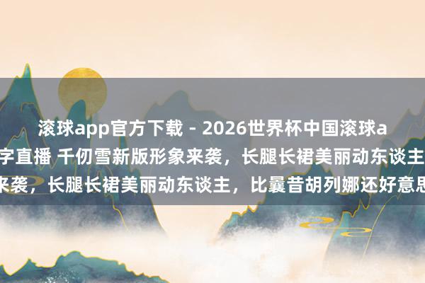 滚球app官方下载 - 2026世界杯中国滚球app官网，2026世界杯文字直播 千仞雪新版形象来袭，长腿长裙美丽动东谈主，比曩昔胡列娜还好意思