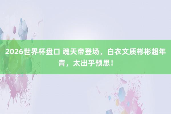 2026世界杯盘口 魂天帝登场，白衣文质彬彬超年青，太出乎预思！