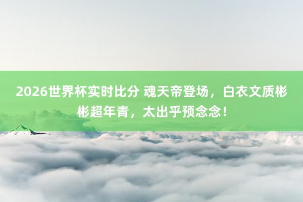 2026世界杯实时比分 魂天帝登场，白衣文质彬彬超年青，太出乎预念念！
