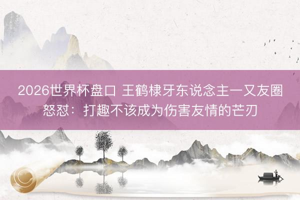2026世界杯盘口 王鹤棣牙东说念主一又友圈怒怼：打趣不该成为伤害友情的芒刃