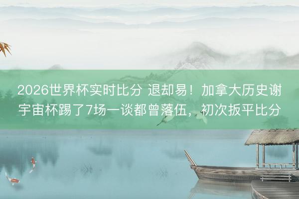 2026世界杯实时比分 退却易!加拿大历史谢宇宙杯踢了7场一谈都曾落伍,初次扳平比分