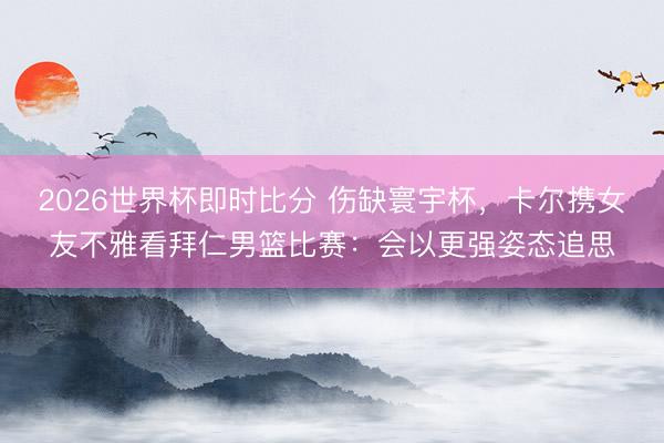 2026世界杯即时比分 伤缺寰宇杯,卡尔携女友不雅看拜仁男篮比赛:会以更强姿态追思