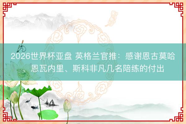 2026世界杯亚盘 英格兰官推：感谢恩古莫哈、恩瓦内里、斯科非凡几名陪练的付出