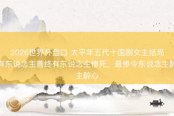 2026世界杯盘口 太平年五代十国剧女主结局：有东说念主善终有东说念主惨死，最惨令东说念主醉心