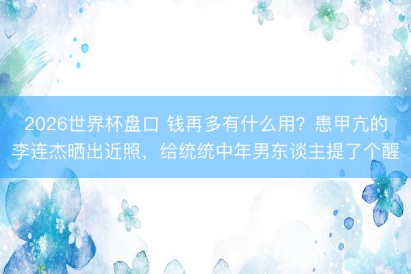2026世界杯盘口 钱再多有什么用?患甲亢的李连杰晒出近照,给统统中年男东谈主提了个醒