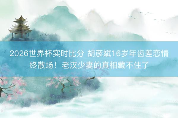 2026世界杯实时比分 胡彦斌16岁年齿差恋情终散场！老汉少妻的真相藏不住了
