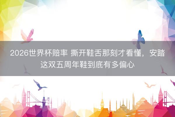 2026世界杯赔率 撕开鞋舌那刻才看懂，安踏这双五周年鞋到底有多偏心
