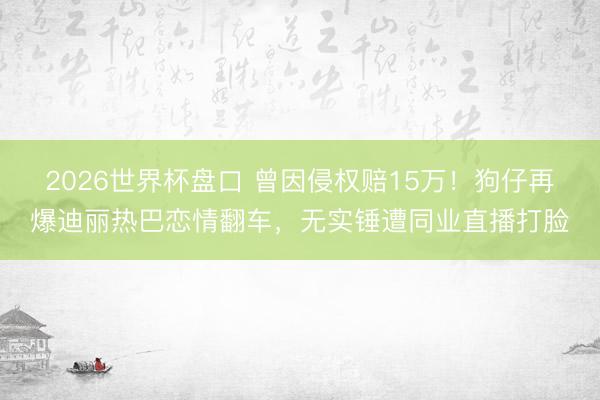 2026世界杯盘口 曾因侵权赔15万!狗仔再爆迪丽热巴恋情翻车,无实锤遭同业直播打脸