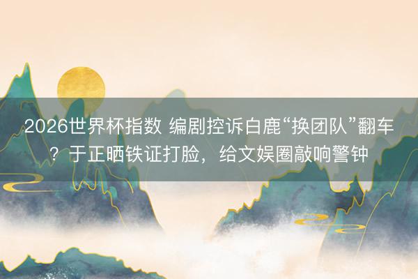 2026世界杯指数 编剧控诉白鹿“换团队”翻车？于正晒铁证打脸，给文娱圈敲响警钟