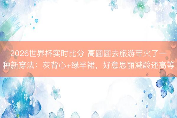 2026世界杯实时比分 高圆圆去旅游带火了一种新穿法:灰背心+绿半裙,好意思丽减龄还高等