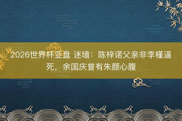2026世界杯亚盘 迷墙:陈梓诺父亲非李槿逼死,余国庆曾有朱颜心腹