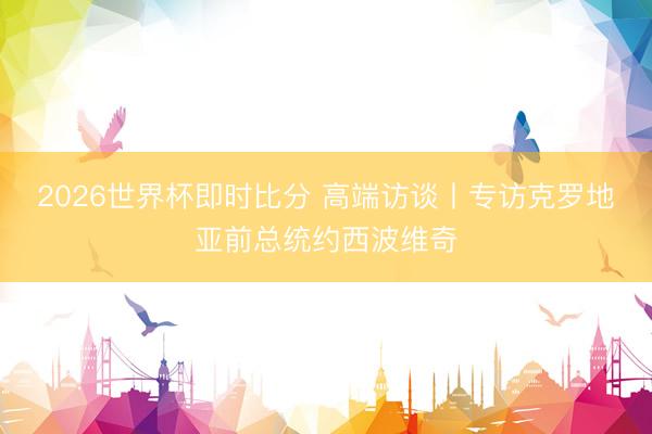 2026世界杯即时比分 高端访谈丨专访克罗地亚前总统约西波维奇