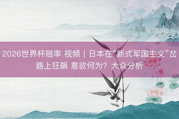 2026世界杯赔率 视频｜日本在“新式军国主义”岔路上狂飙 意欲何为？大众分析
