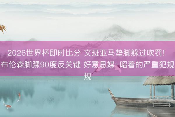 2026世界杯即时比分 文班亚马垫脚躲过吹罚! 布伦森脚踝90度反关键 好意思媒: 昭着的严重犯规