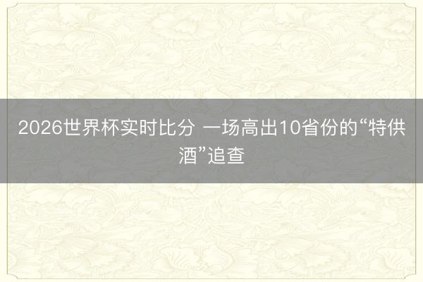 2026世界杯实时比分 一场高出10省份的“特供酒”追查