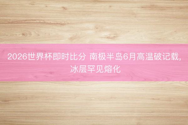2026世界杯即时比分 南极半岛6月高温破记载, 冰层罕见熔化