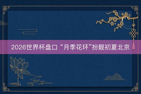 2026世界杯盘口 “月季花环”扮靓初夏北京