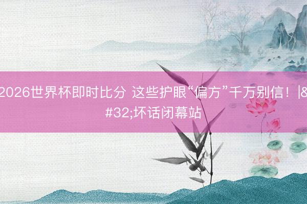 2026世界杯即时比分 这些护眼“偏方”千万别信！| 坏话闭幕站