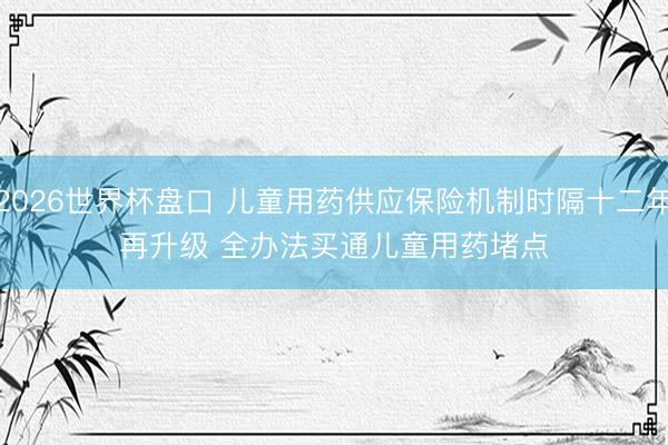 2026世界杯盘口 儿童用药供应保险机制时隔十二年再升级 全办法买通儿童用药堵点