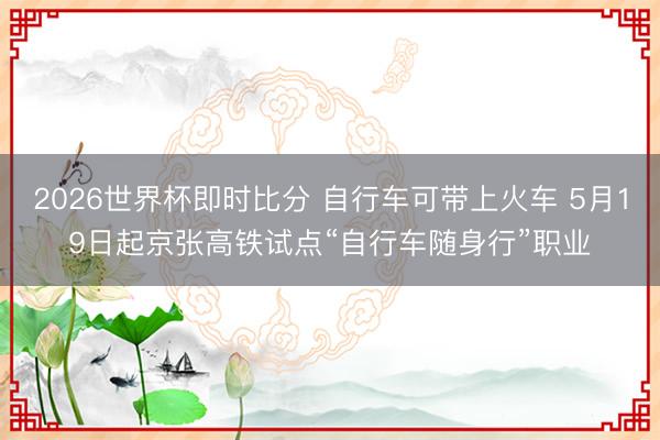 2026世界杯即时比分 自行车可带上火车 5月19日起京张高铁试点“自行车随身行”职业