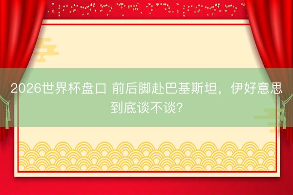 2026世界杯盘口 前后脚赴巴基斯坦，伊好意思到底谈不谈？