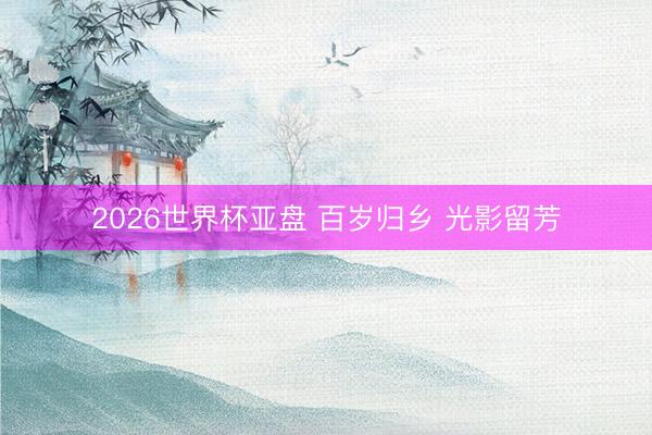 2026世界杯亚盘 百岁归乡 光影留芳