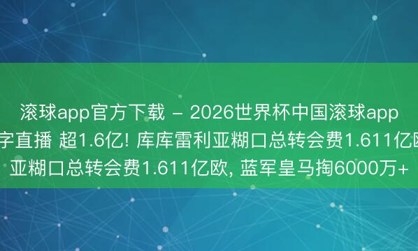 滚球app官方下载 - 2026世界杯中国滚球app官网，2026世界杯文字直播 超1.6亿! 库库雷利亚糊口总转会费1.611亿欧，<a href=